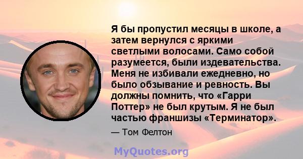 Я бы пропустил месяцы в школе, а затем вернулся с яркими светлыми волосами. Само собой разумеется, были издевательства. Меня не избивали ежедневно, но было обзывание и ревность. Вы должны помнить, что «Гарри Поттер» не