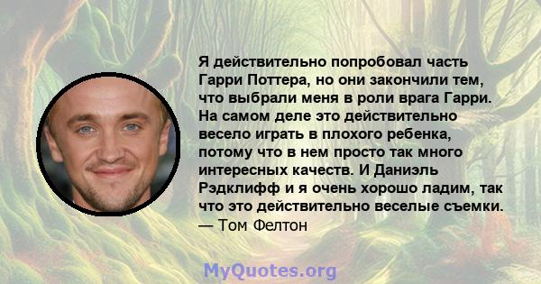 Я действительно попробовал часть Гарри Поттера, но они закончили тем, что выбрали меня в роли врага Гарри. На самом деле это действительно весело играть в плохого ребенка, потому что в нем просто так много интересных