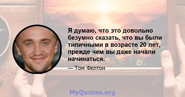 Я думаю, что это довольно безумно сказать, что вы были типичными в возрасте 20 лет, прежде чем вы даже начали начинаться.