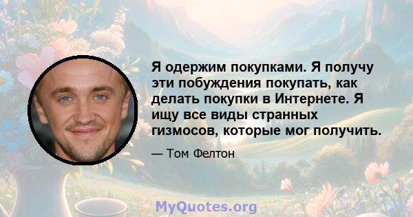 Я одержим покупками. Я получу эти побуждения покупать, как делать покупки в Интернете. Я ищу все виды странных гизмосов, которые мог получить.