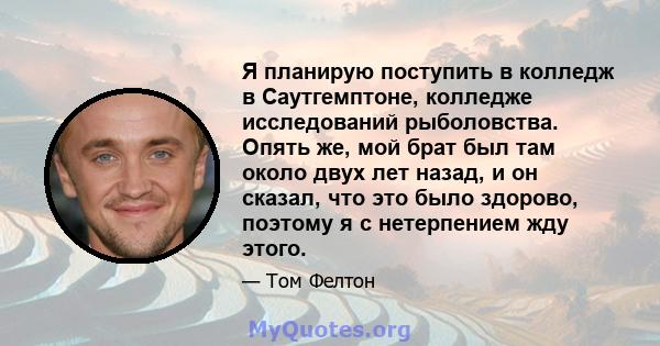 Я планирую поступить в колледж в Саутгемптоне, колледже исследований рыболовства. Опять же, мой брат был там около двух лет назад, и он сказал, что это было здорово, поэтому я с нетерпением жду этого.