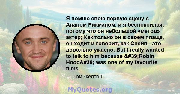 Я помню свою первую сцену с Аланом Рикманом, и я беспокоился, потому что он небольшой «метод» актер; Как только он в своем плаще, он ходит и говорит, как Снейп - это довольно ужасно. But I really wanted to talk to him