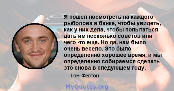 Я пошел посмотреть на каждого рыболова в банке, чтобы увидеть, как у них дела, чтобы попытаться дать им несколько советов или чего -то еще. Но да, нам было очень весело. Это было определенно хорошее время, и мы