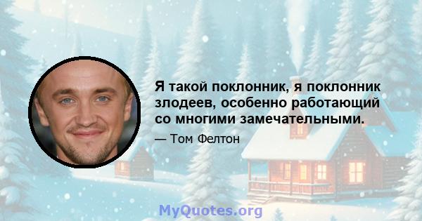 Я такой поклонник, я поклонник злодеев, особенно работающий со многими замечательными.