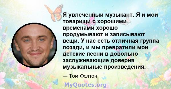 Я увлеченный музыкант. Я и мои товарищи с хорошими временами хорошо продумывают и записывают вещи. У нас есть отличная группа позади, и мы превратили мои детские песни в довольно заслуживающие доверия музыкальные