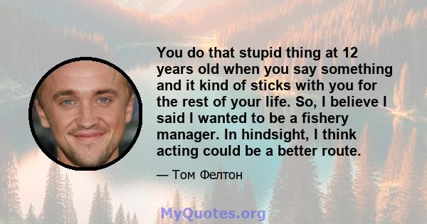 You do that stupid thing at 12 years old when you say something and it kind of sticks with you for the rest of your life. So, I believe I said I wanted to be a fishery manager. In hindsight, I think acting could be a