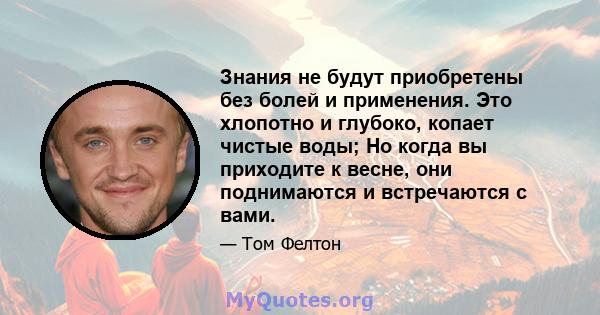 Знания не будут приобретены без болей и применения. Это хлопотно и глубоко, копает чистые воды; Но когда вы приходите к весне, они поднимаются и встречаются с вами.