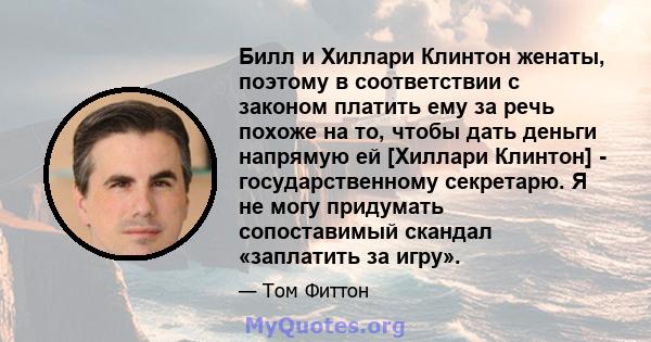 Билл и Хиллари Клинтон женаты, поэтому в соответствии с законом платить ему за речь похоже на то, чтобы дать деньги напрямую ей [Хиллари Клинтон] - государственному секретарю. Я не могу придумать сопоставимый скандал