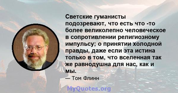 Светские гуманисты подозревают, что есть что -то более великолепно человеческое в сопротивлении религиозному импульсу; о принятии холодной правды, даже если эта истина только в том, что вселенная так же равнодушна для