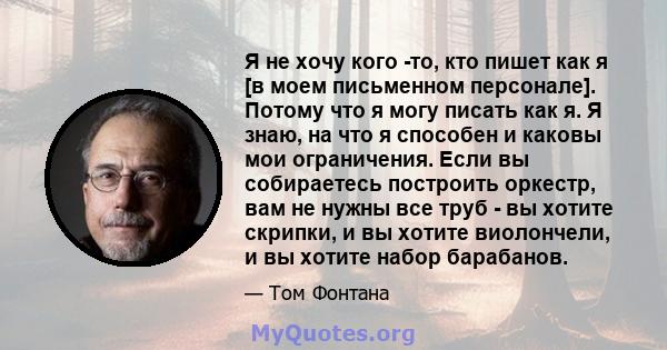 Я не хочу кого -то, кто пишет как я [в моем письменном персонале]. Потому что я могу писать как я. Я знаю, на что я способен и каковы мои ограничения. Если вы собираетесь построить оркестр, вам не нужны все труб - вы