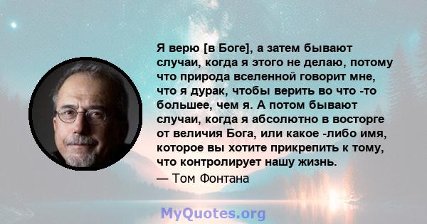 Я верю [в Боге], а затем бывают случаи, когда я этого не делаю, потому что природа вселенной говорит мне, что я дурак, чтобы верить во что -то большее, чем я. А потом бывают случаи, когда я абсолютно в восторге от