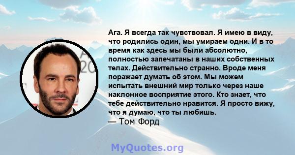 Ага. Я всегда так чувствовал. Я имею в виду, что родились один, мы умираем одни. И в то время как здесь мы были абсолютно, полностью запечатаны в наших собственных телах. Действительно странно. Вроде меня поражает