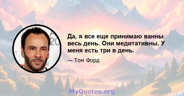 Да, я все еще принимаю ванны весь день. Они медитативны. У меня есть три в день.