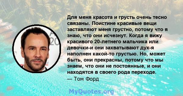 Для меня красота и грусть очень тесно связаны. Поистине красивые вещи заставляют меня грустно, потому что я знаю, что они исчезнут. Когда я вижу красивого 20-летнего мальчика или девочки-и они захватывают дух-я наполнен 