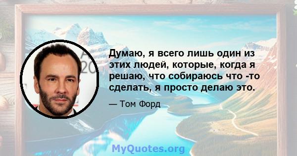 Думаю, я всего лишь один из этих людей, которые, когда я решаю, что собираюсь что -то сделать, я просто делаю это.