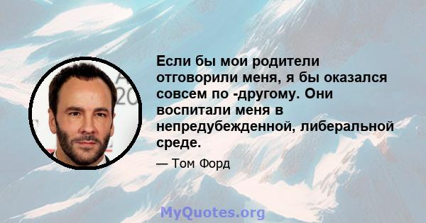 Если бы мои родители отговорили меня, я бы оказался совсем по -другому. Они воспитали меня в непредубежденной, либеральной среде.