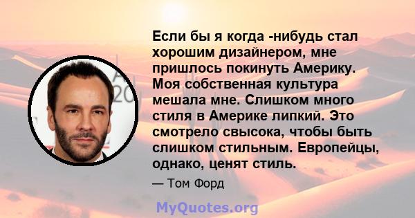 Если бы я когда -нибудь стал хорошим дизайнером, мне пришлось покинуть Америку. Моя собственная культура мешала мне. Слишком много стиля в Америке липкий. Это смотрело свысока, чтобы быть слишком стильным. Европейцы,