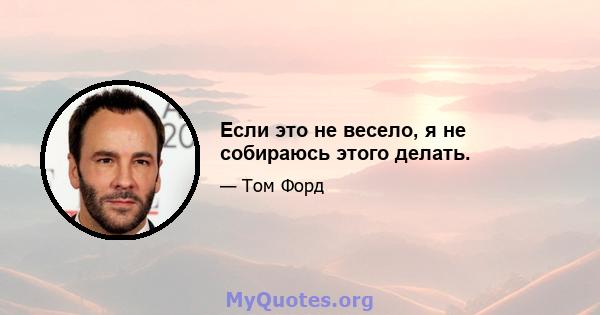 Если это не весело, я не собираюсь этого делать.