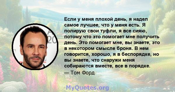 Если у меня плохой день, я надел самое лучшее, что у меня есть. Я полирую свои туфли, я все сияю, потому что это помогает мне получить день. Это помогает мне, вы знаете, это в некотором смысле броня. В нем говорится,