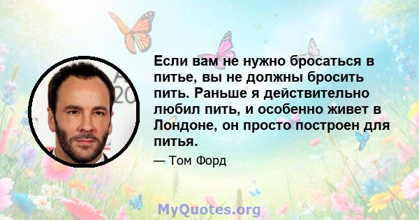 Если вам не нужно бросаться в питье, вы не должны бросить пить. Раньше я действительно любил пить, и особенно живет в Лондоне, он просто построен для питья.