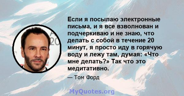 Если я посылаю электронные письма, и я все взволнован и подчеркиваю и не знаю, что делать с собой в течение 20 минут, я просто иду в горячую воду и лежу там, думая: «Что мне делать?» Так что это медитативно.