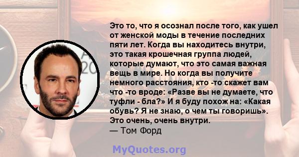 Это то, что я осознал после того, как ушел от женской моды в течение последних пяти лет. Когда вы находитесь внутри, это такая крошечная группа людей, которые думают, что это самая важная вещь в мире. Но когда вы