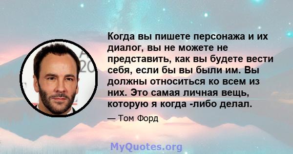 Когда вы пишете персонажа и их диалог, вы не можете не представить, как вы будете вести себя, если бы вы были им. Вы должны относиться ко всем из них. Это самая личная вещь, которую я когда -либо делал.