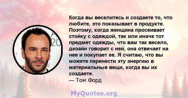 Когда вы веселитесь и создаете то, что любите, это показывает в продукте. Поэтому, когда женщина просеивает стойку с одеждой, так или иначе тот предмет одежды, что вам так весело, дизайн говорит с ней, она отвечает на