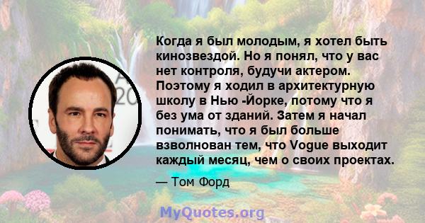 Когда я был молодым, я хотел быть кинозвездой. Но я понял, что у вас нет контроля, будучи актером. Поэтому я ходил в архитектурную школу в Нью -Йорке, потому что я без ума от зданий. Затем я начал понимать, что я был