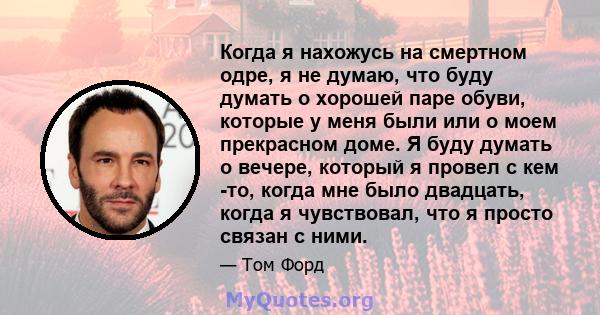 Когда я нахожусь на смертном одре, я не думаю, что буду думать о хорошей паре обуви, которые у меня были или о моем прекрасном доме. Я буду думать о вечере, который я провел с кем -то, когда мне было двадцать, когда я