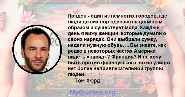 Лондон - один из немногих городов, где люди до сих пор одеваются должным образом и существует мода. Каждый день я вижу женщин, которые думали о своих нарядах. Они выбрали сумку, надели нужную обувь. ... Вы знаете, как