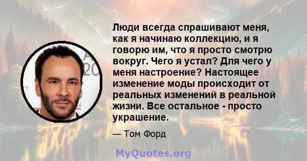 Люди всегда спрашивают меня, как я начинаю коллекцию, и я говорю им, что я просто смотрю вокруг. Чего я устал? Для чего у меня настроение? Настоящее изменение моды происходит от реальных изменений в реальной жизни. Все