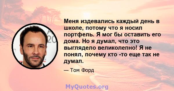 Меня издевались каждый день в школе, потому что я носил портфель. Я мог бы оставить его дома. Но я думал, что это выглядело великолепно! Я не понял, почему кто -то еще так не думал.