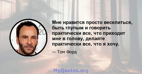 Мне нравится просто веселиться, быть глупым и говорить практически все, что приходит мне в голову, делайте практически все, что я хочу.