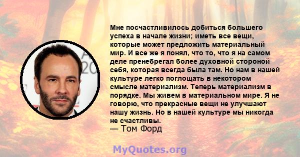 Мне посчастливилось добиться большего успеха в начале жизни; иметь все вещи, которые может предложить материальный мир. И все же я понял, что то, что я на самом деле пренебрегал более духовной стороной себя, которая