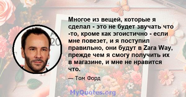 Многое из вещей, которые я сделал - это не будет звучать что -то, кроме как эгоистично - если мне повезет, и я поступил правильно, они будут в Zara Way, прежде чем я смогу получить их в магазине, и мне не нравится что.