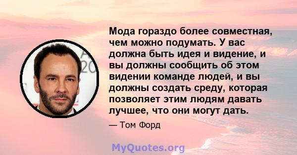 Мода гораздо более совместная, чем можно подумать. У вас должна быть идея и видение, и вы должны сообщить об этом видении команде людей, и вы должны создать среду, которая позволяет этим людям давать лучшее, что они