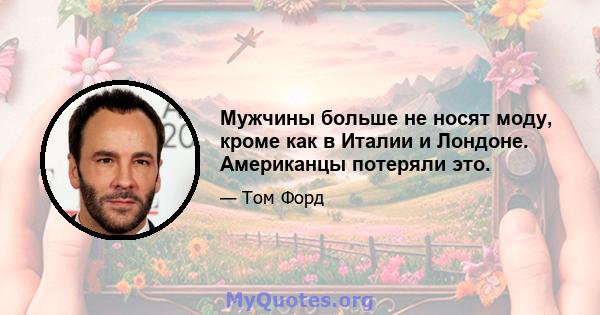 Мужчины больше не носят моду, кроме как в Италии и Лондоне. Американцы потеряли это.