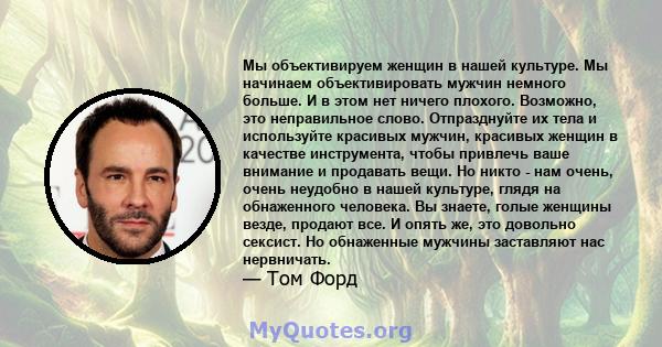 Мы объективируем женщин в нашей культуре. Мы начинаем объективировать мужчин немного больше. И в этом нет ничего плохого. Возможно, это неправильное слово. Отпразднуйте их тела и используйте красивых мужчин, красивых