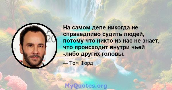 На самом деле никогда не справедливо судить людей, потому что никто из нас не знает, что происходит внутри чьей -либо других головы.