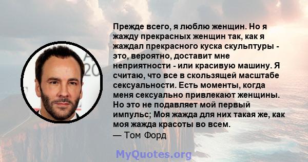 Прежде всего, я люблю женщин. Но я жажду прекрасных женщин так, как я жаждал прекрасного куска скульптуры - это, вероятно, доставит мне неприятности - или красивую машину. Я считаю, что все в скользящей масштабе