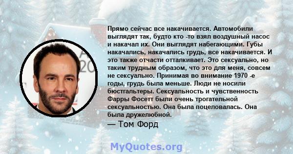 Прямо сейчас все накачивается. Автомобили выглядят так, будто кто -то взял воздушный насос и накачал их. Они выглядят набегающими. Губы накачались, накачались грудь, все накачивается. И это также отчасти отталкивает.