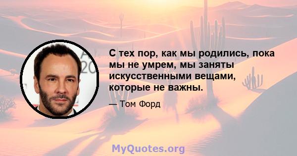 С тех пор, как мы родились, пока мы не умрем, мы заняты искусственными вещами, которые не важны.