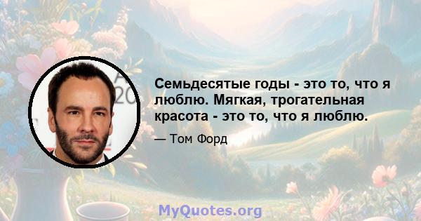 Семьдесятые годы - это то, что я люблю. Мягкая, трогательная красота - это то, что я люблю.