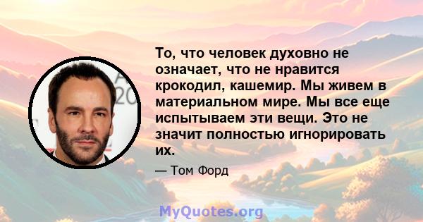 То, что человек духовно не означает, что не нравится крокодил, кашемир. Мы живем в материальном мире. Мы все еще испытываем эти вещи. Это не значит полностью игнорировать их.