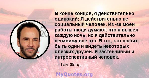 В конце концов, я действительно одинокий; Я действительно не социальный человек. Из -за моей работы люди думают, что я вышел каждую ночь, но я действительно ненавижу все это. Я тот, кто любит быть один и видеть