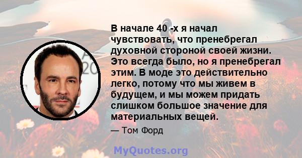 В начале 40 -х я начал чувствовать, что пренебрегал духовной стороной своей жизни. Это всегда было, но я пренебрегал этим. В моде это действительно легко, потому что мы живем в будущем, и мы можем придать слишком