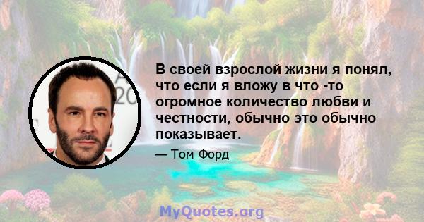 В своей взрослой жизни я понял, что если я вложу в что -то огромное количество любви и честности, обычно это обычно показывает.