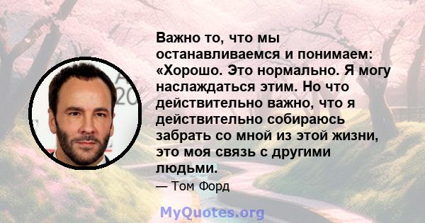 Важно то, что мы останавливаемся и понимаем: «Хорошо. Это нормально. Я могу наслаждаться этим. Но что действительно важно, что я действительно собираюсь забрать со мной из этой жизни, это моя связь с другими людьми.