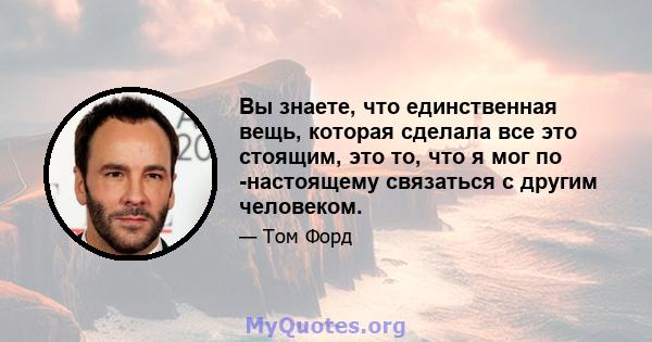 Вы знаете, что единственная вещь, которая сделала все это стоящим, это то, что я мог по -настоящему связаться с другим человеком.